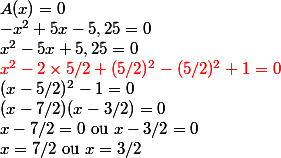 A(x) = 0
 \\ -x^2 + 5x - 5,25 = 0
 \\ x^2 - 5x + 5,25 = 0
 \\ {\red x^2 - 2 \times 5/2 + (5/2)^2 - (5/2)^2 + 1 = 0}
 \\ (x - 5/2)^2 - 1 = 0
 \\ (x - 7/2)(x - 3/2) = 0
 \\ x - 7/2 = 0 $ ou $ x - 3/2 = 0
 \\ x = 7/2 $ ou $ x = 3/2